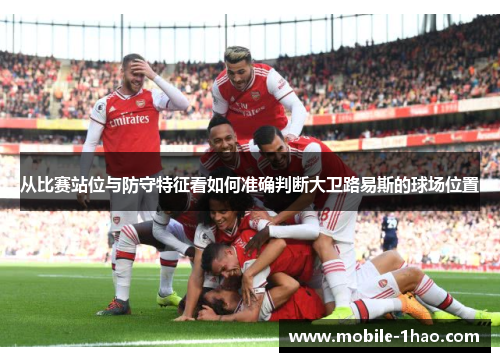从比赛站位与防守特征看如何准确判断大卫路易斯的球场位置
