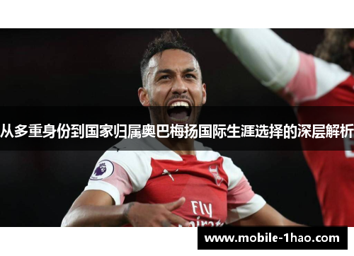从多重身份到国家归属奥巴梅扬国际生涯选择的深层解析