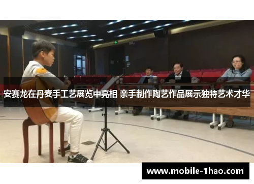 安赛龙在丹麦手工艺展览中亮相 亲手制作陶艺作品展示独特艺术才华